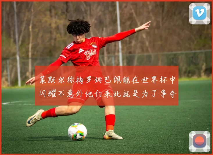 莱默尔称梅罗姆巴佩能在世界杯中闪耀不意外他们来此就是为了争夺最佳球员
