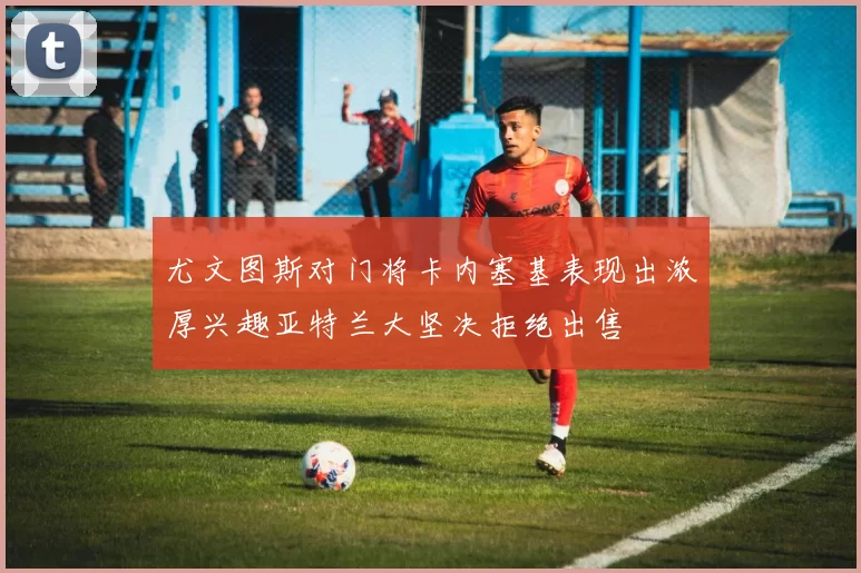 尤文图斯对门将卡内塞基表现出浓厚兴趣亚特兰大坚决拒绝出售