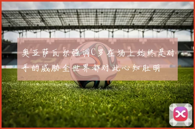 奥亚萨瓦尔强调C罗在场上始终是对手的威胁全世界都对此心知肚明