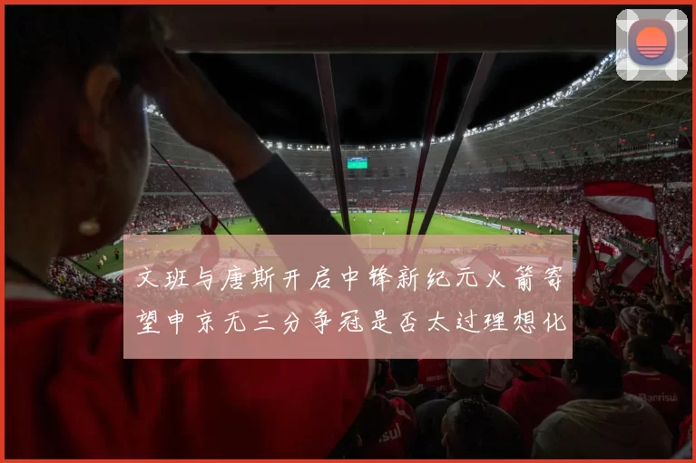 文班与唐斯开启中锋新纪元火箭寄望申京无三分争冠是否太过理想化
