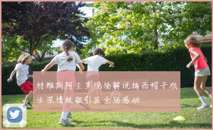 特维斯阿圭罗现场解说梅西帽子戏法深情致敬引发全场感动
