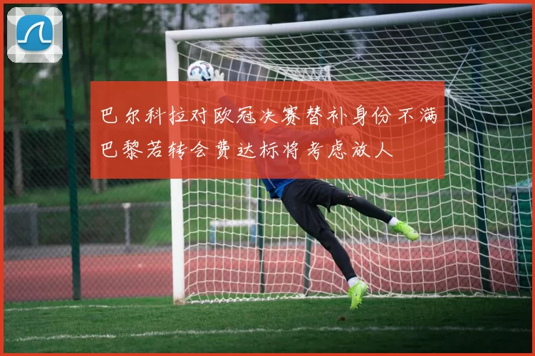 巴尔科拉对欧冠决赛替补身份不满巴黎若转会费达标将考虑放人