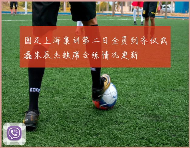 国足上海集训第二日全员到齐仅武磊朱辰杰缺席合练情况更新