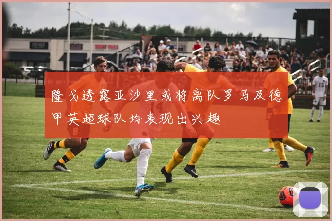隆戈透露亚沙里或将离队罗马及德甲英超球队均表现出兴趣
