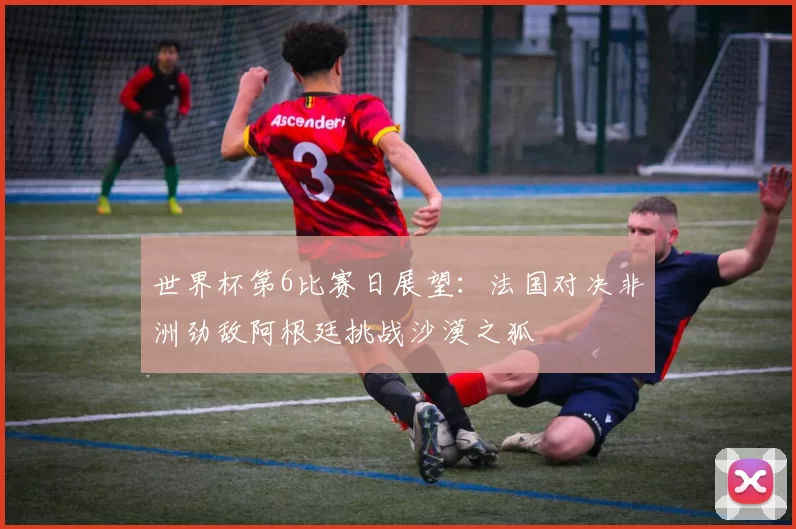 世界杯第6比赛日展望：法国对决非洲劲敌阿根廷挑战沙漠之狐