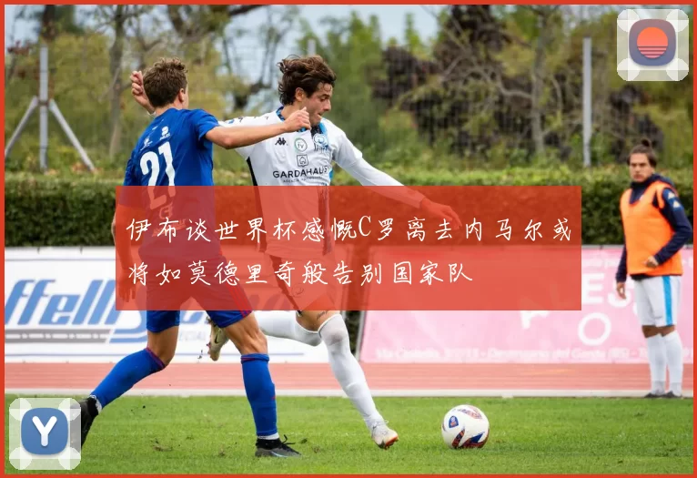 伊布谈世界杯感慨C罗离去内马尔或将如莫德里奇般告别国家队