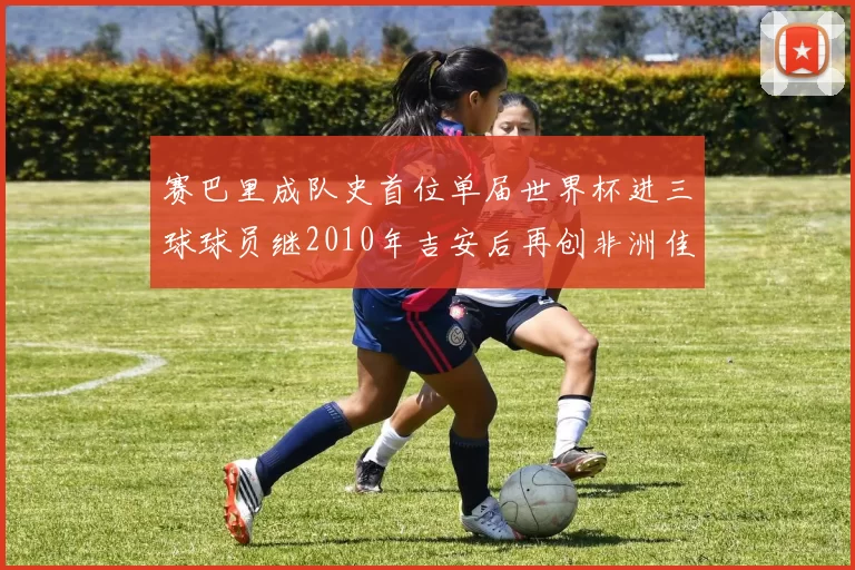 赛巴里成队史首位单届世界杯进三球球员继2010年吉安后再创非洲佳绩