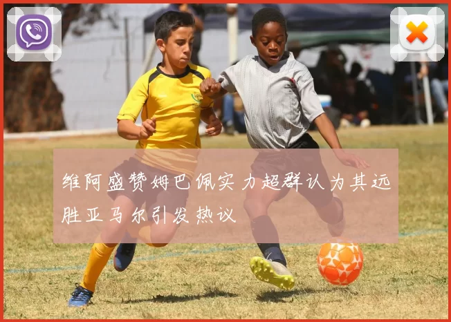 维阿盛赞姆巴佩实力超群认为其远胜亚马尔引发热议