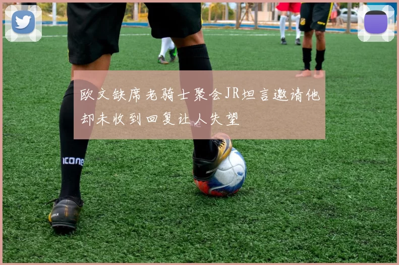 欧文缺席老骑士聚会JR坦言邀请他却未收到回复让人失望