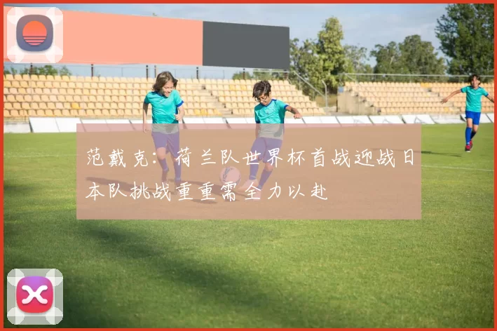 范戴克：荷兰队世界杯首战迎战日本队挑战重重需全力以赴