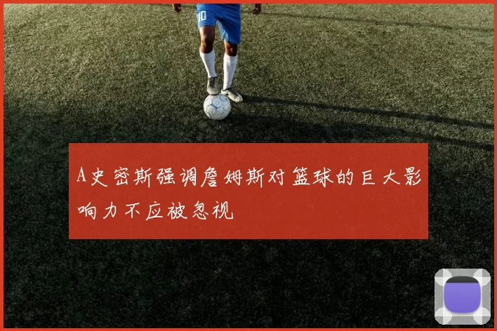 A史密斯强调詹姆斯对篮球的巨大影响力不应被忽视