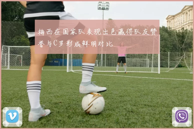 梅西在国家队表现出色赢得队友赞誉与C罗形成鲜明对比