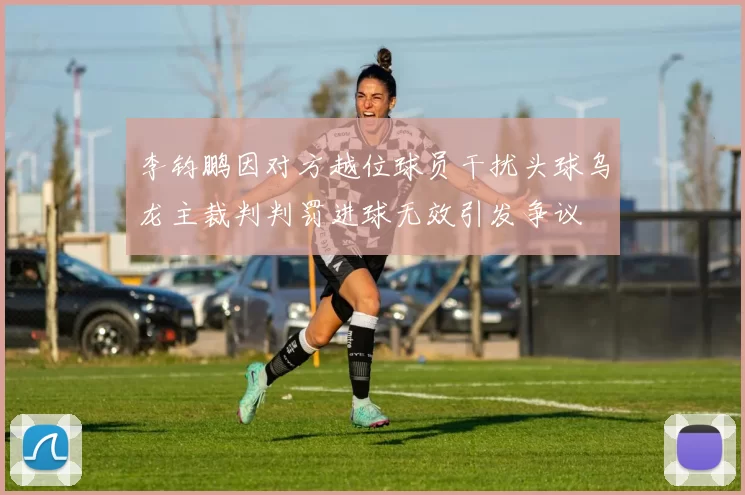 李钧鹏因对方越位球员干扰头球乌龙主裁判判罚进球无效引发争议