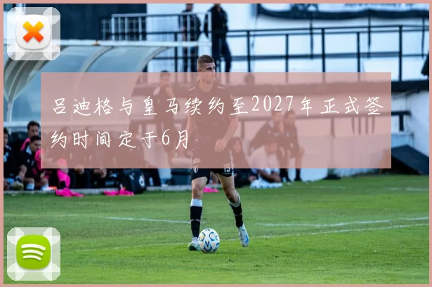 吕迪格与皇马续约至2027年正式签约时间定于6月