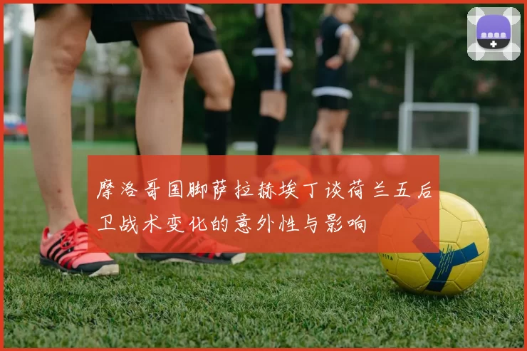 摩洛哥国脚萨拉赫埃丁谈荷兰五后卫战术变化的意外性与影响